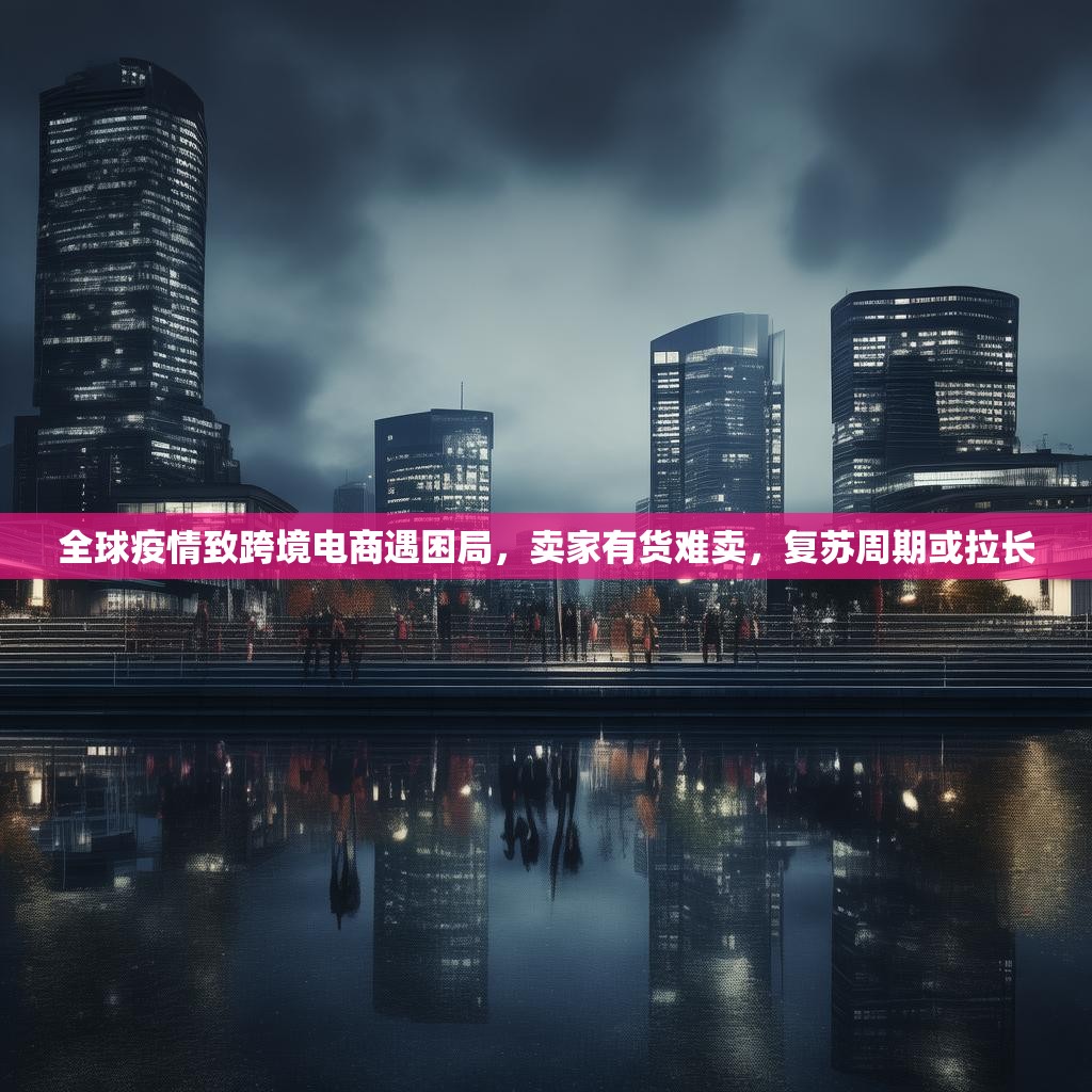 全球疫情致跨境电商遇困局，卖家有货难卖，复苏周期或拉长