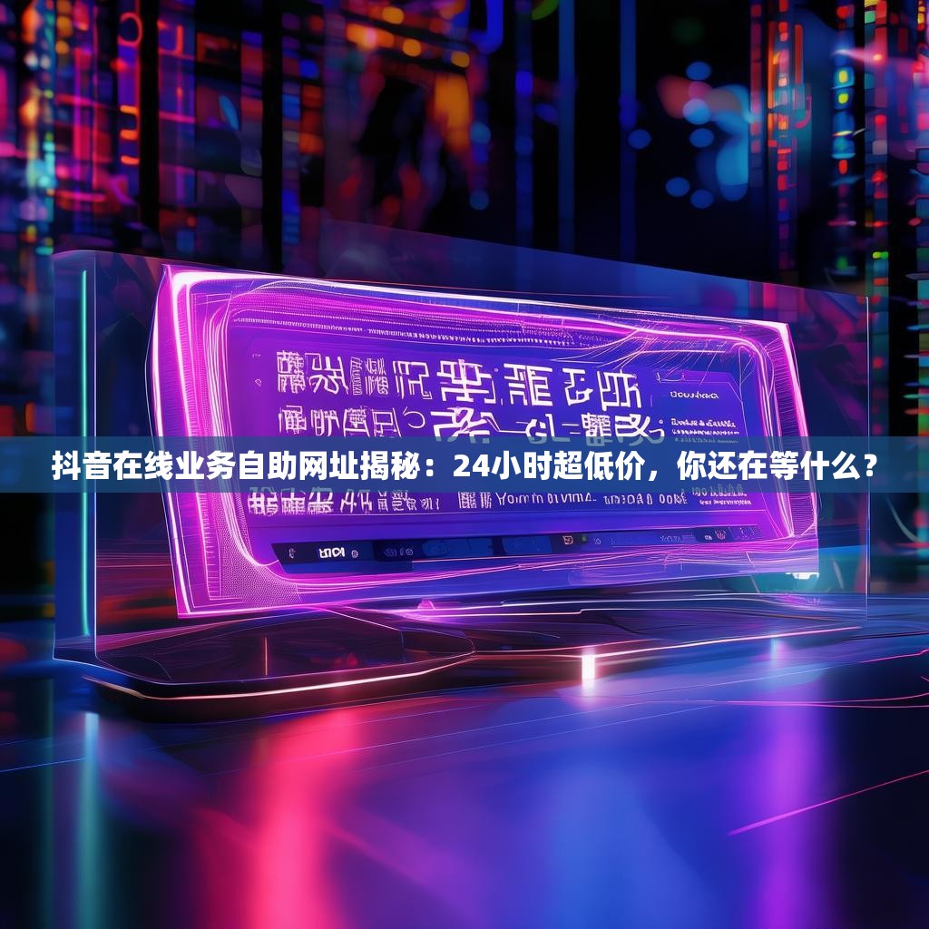 抖音在线业务自助网址揭秘：24小时超低价，你还在等什么？